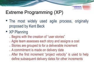 Extreme Programming (XP)

• The
•

most widely used agile process, originally
proposed by Kent Beck
XP Planning
Begins with the creation of ―user stories‖
o Agile team assesses each story and assigns a cost
o Stories are grouped to for a deliverable increment
o A commitment is made on delivery date
o After the first increment ―project velocity‖ is used to help
define subsequent delivery dates for other increments
o

 