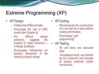 Extreme Programming (XP)
• XP Design
o
o

o

o

Follows the KISS principle
Encourage the use of CRC
cards (see Chapter 8)
For
difficult
design
problems,
suggests
the
creation of ―spike solutions‖—
a design prototype
Encourages ―refactoring‖—an
iterative refinement of the
internal program design

• XP Coding
o

o

Recommends the construction
of a unit test for a store before
coding commences
Encourages ―pair
programming‖

• XP Testing
o

o

All unit tests are executed
daily
―Acceptance tests‖ are defined
by the customer and excuted
to assess customer visible
functionality

 