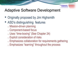 Adaptive Software Development

• Originally proposed by Jim Highsmith
• ASD‘s distinguishing features

Mission-driven planning
o Component-based focus
o Uses ―time-boxing‖ (See Chapter 24)
o Explicit consideration of risks
o Emphasizes collaboration for requirements gathering
o Emphasizes ―learning‖ throughout the process
o

 