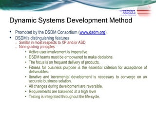 Dynamic Systems Development Method
•
•

Promoted by the DSDM Consortium (www.dsdm.org)
DSDM‘s distinguishing features
o
o

Similar in most respects to XP and/or ASD
Nine guiding principles
• Active user involvement is imperative.
• DSDM teams must be empowered to make decisions.
• The focus is on frequent delivery of products.
• Fitness for business purpose is the essential criterion for acceptance of
deliverables.
• Iterative and incremental development is necessary to converge on an
accurate business solution.
• All changes during development are reversible.
• Requirements are baselined at a high level
• Testing is integrated throughout the life-cycle.

 
