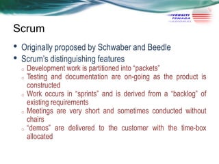 Scrum

•
•

Originally proposed by Schwaber and Beedle
Scrum‘s distinguishing features
o
o

o

o

o

Development work is partitioned into ―packets‖
Testing and documentation are on-going as the product is
constructed
Work occurs in ―sprints‖ and is derived from a ―backlog‖ of
existing requirements
Meetings are very short and sometimes conducted without
chairs
―demos‖ are delivered to the customer with the time-box
allocated

 