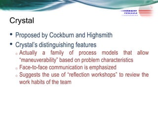 Crystal

• Proposed by Cockburn and Highsmith
• Crystal‘s distinguishing features

Actually a family of process models that allow
―maneuverability‖ based on problem characteristics
o Face-to-face communication is emphasized
o Suggests the use of ―reflection workshops‖ to review the
work habits of the team
o

 