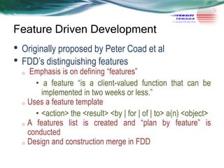 Feature Driven Development

• Originally proposed by Peter Coad et al
• FDD‘s distinguishing features

Emphasis is on defining ―features‖
• a feature ―is a client-valued function that can be
implemented in two weeks or less.‖
o Uses a feature template
• <action> the <result> <by | for | of | to> a(n) <object>
o A features list is created and ―plan by feature‖ is
conducted
o Design and construction merge in FDD
o

 