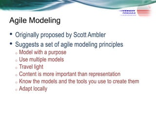 Agile Modeling

• Originally proposed by Scott Ambler
• Suggests a set of agile modeling principles

Model with a purpose
o Use multiple models
o Travel light
o Content is more important than representation
o Know the models and the tools you use to create them
o Adapt locally
o

 