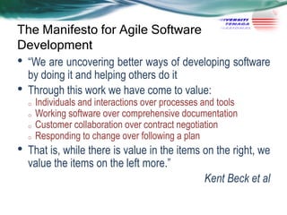 The Manifesto for Agile Software
Development

•
•

―We are uncovering better ways of developing software
by doing it and helping others do it
Through this work we have come to value:
o
o
o

•

o

Individuals and interactions over processes and tools
Working software over comprehensive documentation
Customer collaboration over contract negotiation
Responding to change over following a plan

That is, while there is value in the items on the right, we
value the items on the left more.‖
Kent Beck et al

 