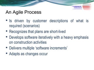 An Agile Process

• Is
•
•
•
•

driven by customer descriptions of what is
required (scenarios)
Recognizes that plans are short-lived
Develops software iteratively with a heavy emphasis
on construction activities
Delivers multiple ‗software increments‘
Adapts as changes occur

 