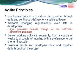 Agility Principles

•
•

Our highest priority is to satisfy the customer through
early and continuous delivery of valuable software
Welcome changing requirements, even late in
development.
o

•
•

Agile processes harness change for the customer's
competitive advantage

Deliver working software frequently, from a couple of
weeks to a couple of months, with a preference to the
shorter timescale
Business people and developers must work together
daily throughout the project

 