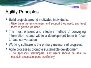 Agility Principles

•

Build projects around motivated individuals.
o

•
•
•

Give them the environment and support they need, and trust
them to get the job done

The most efficient and effective method of conveying
information to and within a development team is faceto-face conversation
Working software is the primary measure of progress.
Agile processes promote sustainable development
o

The sponsors, developers, and users should be able to
maintain a constant pace indefinitely

 