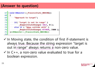 (Answer to question)
 In Moving state, the condition of first if-statement is
always true. Because the string expression “target is
out in range” always returns a non-zero value.
 In C++, a non-zero value evaluated to true for a
boolean expression.
28
 