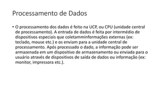 Processamento de Dados
• O processamento dos dados é feito na UCP, ou CPU (unidade central
de processamento). A entrada de dados é feita por intermédio de
dispositivos especiais que coletamminformações externas (ex:
teclado, mouse etc.) e os enviam para a unidade central de
processamento. Após processado o dado, a informação pode ser
armazenada em um dispositivo de armazenamento ou enviada para o
usuário através de dispositivos de saída de dados ou informação (ex:
monitor, impressora etc.).
 