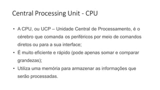 Central Processing Unit - CPU
• A CPU, ou UCP – Unidade Central de Processamento, é o
cérebro que comanda os periféricos por meio de comandos
diretos ou para a sua interface;
• É muito eficiente e rápido (pode apenas somar e comparar
grandezas);
• Utiliza uma memória para armazenar as informações que
serão processadas.
 