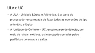ULA e UC
• A ULA - Unidade Lógica e Aritmética, é a parte do
processador encarregada de fazer todas as operações do tipo
aritmético e lógico;
• A Unidade de Controle – UC, encarrega-se de detectar, por
meio de sinais elétricos, as interrupções geradas pelos
periféricos de entrada e saída.
 