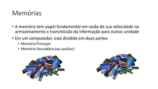 Memórias
• A memória tem papel fundamental em razão de sua velocidade no
armazenamento e transmissão da informação para outras unidade
• Em um computador, está dividida em duas partes:
• Memória Principal
• Memória Secundária (ou auxiliar)
 