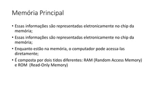 Memória Principal
• Essas informações são representadas eletronicamente no chip da
memória;
• Essas informações são representadas eletronicamente no chip da
memória;
• Enquanto estão na memória, o computador pode acessa-las
diretamente;
• É composta por dois tidos diferentes: RAM (Random Access Memory)
e ROM (Read-Only Memory)
 