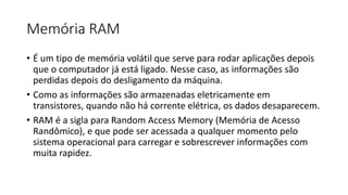 Memória RAM
• É um tipo de memória volátil que serve para rodar aplicações depois
que o computador já está ligado. Nesse caso, as informações são
perdidas depois do desligamento da máquina.
• Como as informações são armazenadas eletricamente em
transistores, quando não há corrente elétrica, os dados desaparecem.
• RAM é a sigla para Random Access Memory (Memória de Acesso
Randômico), e que pode ser acessada a qualquer momento pelo
sistema operacional para carregar e sobrescrever informações com
muita rapidez.
 