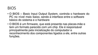 BIOS
• O BIOS – Basic Input Output System, controla o hardware do
PC no nível mais baixo, sendo a interface entre o software
básico do sistema e o hardware
• O BIOS é um firmware, que está presente nas placas-mãe e
tem um formato parecido com um chip. Ele é responsável
principalmente pela inicialização do computador e
reconhecimento dos componentes ligados a ele, entre outras
funções.
 