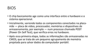 BIOS
• O chip basicamente age como uma interface entre o hardware e o
sistema operacional.
• Inicialmente, varrendo todos os componentes conectados na placa-
mãe — placa de vídeo, processador, memórias e dispositivos de
armazenamento, por exemplo — num processo chamado POST
(Power On Self Test), que verifica erros no hardware.
• Após essa primeira etapa, todas as informações são armazenadas no
CMOS, que se trata de um pequeno agrupamento de memória
projetada para salvar dados do computador portátil.
 