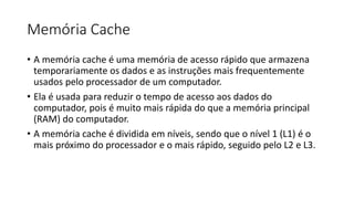 Memória Cache
• A memória cache é uma memória de acesso rápido que armazena
temporariamente os dados e as instruções mais frequentemente
usados ​​pelo processador de um computador.
• Ela é usada para reduzir o tempo de acesso aos dados do
computador, pois é muito mais rápida do que a memória principal
(RAM) do computador.
• A memória cache é dividida em níveis, sendo que o nível 1 (L1) é o
mais próximo do processador e o mais rápido, seguido pelo L2 e L3.
 
