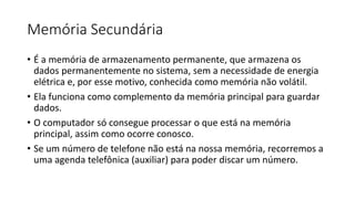 Memória Secundária
• É a memória de armazenamento permanente, que armazena os
dados permanentemente no sistema, sem a necessidade de energia
elétrica e, por esse motivo, conhecida como memória não volátil.
• Ela funciona como complemento da memória principal para guardar
dados.
• O computador só consegue processar o que está na memória
principal, assim como ocorre conosco.
• Se um número de telefone não está na nossa memória, recorremos a
uma agenda telefônica (auxiliar) para poder discar um número.
 