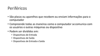 Periféricos
• São placas ou aparelhos que recebem ou enviam informações para o
computador
• Compreende todas as maneiras como o computador secomunica com
os usuários e outras máquinas ou dispositivo
• Podem ser divididos em:
• Dispositivos de Entrada
• Dispositivos de Saída
• Dispositivos de Entrada e Saída
 