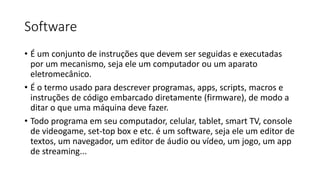 Software
• É um conjunto de instruções que devem ser seguidas e executadas
por um mecanismo, seja ele um computador ou um aparato
eletromecânico.
• É o termo usado para descrever programas, apps, scripts, macros e
instruções de código embarcado diretamente (firmware), de modo a
ditar o que uma máquina deve fazer.
• Todo programa em seu computador, celular, tablet, smart TV, console
de videogame, set-top box e etc. é um software, seja ele um editor de
textos, um navegador, um editor de áudio ou vídeo, um jogo, um app
de streaming...
 