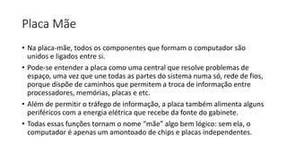 Placa Mãe
• Na placa-mãe, todos os componentes que formam o computador são
unidos e ligados entre si.
• Pode-se entender a placa como uma central que resolve problemas de
espaço, uma vez que une todas as partes do sistema numa só, rede de fios,
porque dispõe de caminhos que permitem a troca de informação entre
processadores, memórias, placas e etc.
• Além de permitir o tráfego de informação, a placa também alimenta alguns
periféricos com a energia elétrica que recebe da fonte do gabinete.
• Todas essas funções tornam o nome “mãe” algo bem lógico: sem ela, o
computador é apenas um amontoado de chips e placas independentes.
 