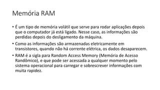 Memória RAM
• É um tipo de memória volátil que serve para rodar aplicações depois
que o computador já está ligado. Nesse caso, as informações são
perdidas depois do desligamento da máquina.
• Como as informações são armazenadas eletricamente em
transistores, quando não há corrente elétrica, os dados desaparecem.
• RAM é a sigla para Random Access Memory (Memória de Acesso
Randômico), e que pode ser acessada a qualquer momento pelo
sistema operacional para carregar e sobrescrever informações com
muita rapidez.
 
