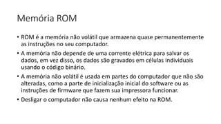 Memória ROM
• ROM é a memória não volátil que armazena quase permanentemente
as instruções no seu computador.
• A memória não depende de uma corrente elétrica para salvar os
dados, em vez disso, os dados são gravados em células individuais
usando o código binário.
• A memória não volátil é usada em partes do computador que não são
alteradas, como a parte de inicialização inicial do software ou as
instruções de firmware que fazem sua impressora funcionar.
• Desligar o computador não causa nenhum efeito na ROM.
 
