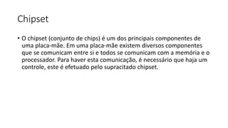 Chipset
• O chipset (conjunto de chips) é um dos principais componentes de
uma placa-mãe. Em uma placa-mãe existem diversos componentes
que se comunicam entre si e todos se comunicam com a memória e o
processador. Para haver esta comunicação, é necessário que haja um
controle, este é efetuado pelo supracitado chipset.
 