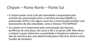 Chipset – Ponte Norte – Ponte Sul
• O chipset ponte norte é de alta velocidade e responsável pelo
controle da comunicação entre a memória principal (RAM) e o
processador (CPU) e em alguns casos faz a comunicação também com
barramentos de alta velocidade, como o famoso "PCI EXPRESS".
• Já o ponte sul é responsável pela comunicação dos diversos
periféricos de uma placa, tais como o HD e as portas USB. Além disso,
o chipset é quem determina a quantidade e frequência máximas e o
tipo de memória que uma determinada placa-mãe terá, dentre outras
funções de hardware.
 