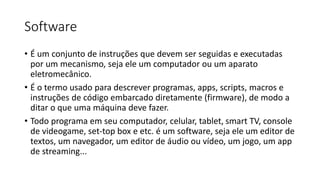 Software
• É um conjunto de instruções que devem ser seguidas e executadas
por um mecanismo, seja ele um computador ou um aparato
eletromecânico.
• É o termo usado para descrever programas, apps, scripts, macros e
instruções de código embarcado diretamente (firmware), de modo a
ditar o que uma máquina deve fazer.
• Todo programa em seu computador, celular, tablet, smart TV, console
de videogame, set-top box e etc. é um software, seja ele um editor de
textos, um navegador, um editor de áudio ou vídeo, um jogo, um app
de streaming...
 