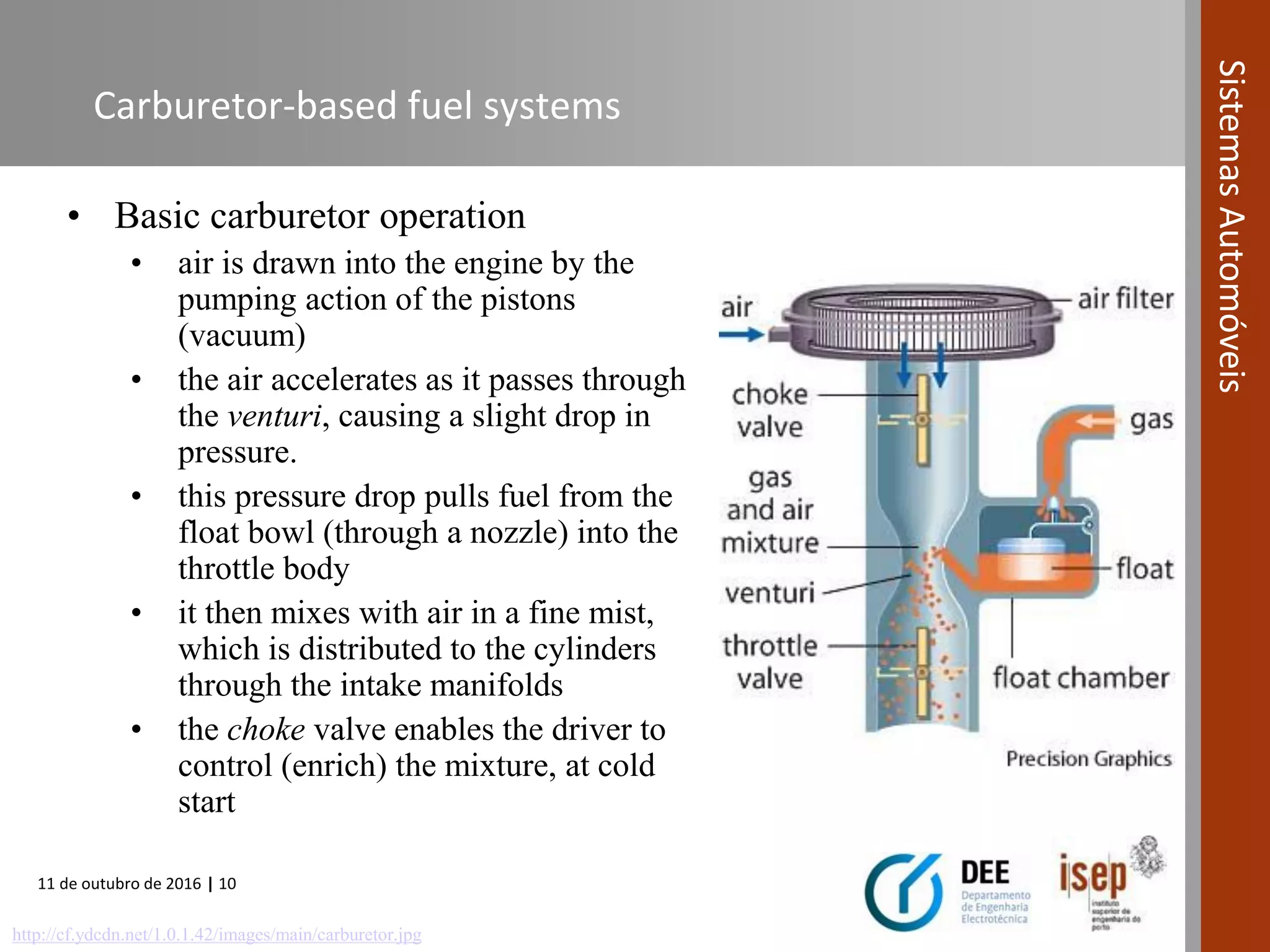 11 de outubro de 2016 | 10
SistemasAutomóveis
Carburetor-based fuel systems
• Basic carburetor operation
• air is drawn into the engine by the
pumping action of the pistons
(vacuum)
• the air accelerates as it passes through
the venturi, causing a slight drop in
pressure.
• this pressure drop pulls fuel from the
float bowl (through a nozzle) into the
throttle body
• it then mixes with air in a fine mist,
which is distributed to the cylinders
through the intake manifolds
• the choke valve enables the driver to
control (enrich) the mixture, at cold
start
http://cf.ydcdn.net/1.0.1.42/images/main/carburetor.jpg
 