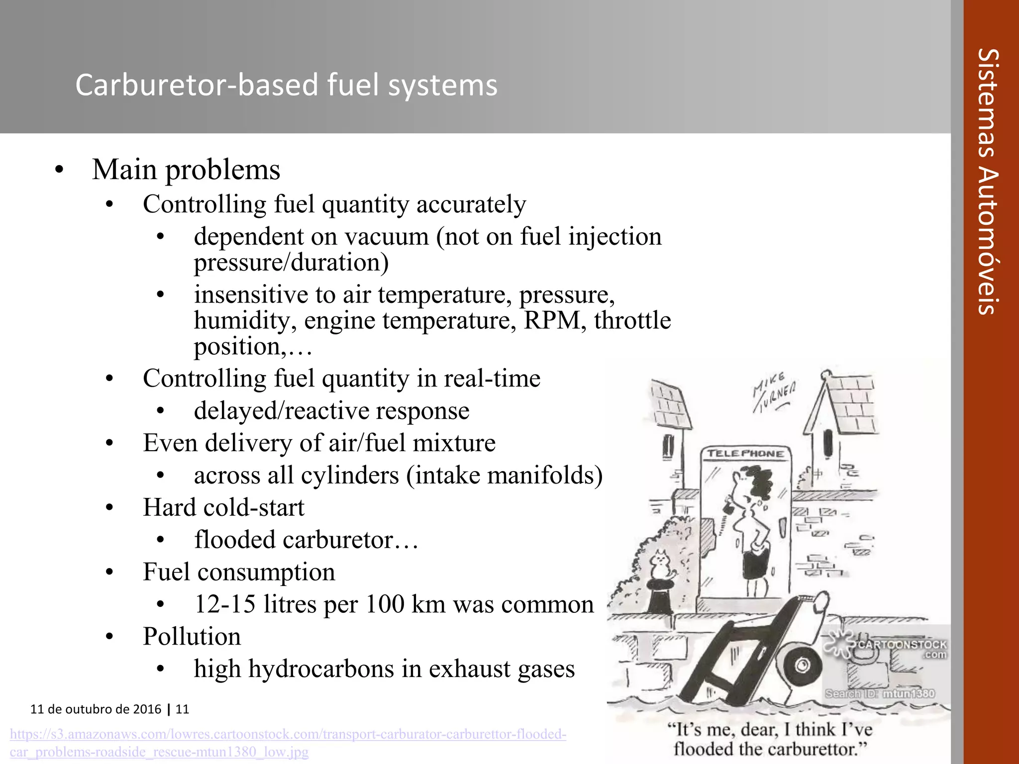 11 de outubro de 2016 | 11
SistemasAutomóveis
Carburetor-based fuel systems
• Main problems
• Controlling fuel quantity accurately
• dependent on vacuum (not on fuel injection
pressure/duration)
• insensitive to air temperature, pressure,
humidity, engine temperature, RPM, throttle
position,…
• Controlling fuel quantity in real-time
• delayed/reactive response
• Even delivery of air/fuel mixture
• across all cylinders (intake manifolds)
• Hard cold-start
• flooded carburetor…
• Fuel consumption
• 12-15 litres per 100 km was common
• Pollution
• high hydrocarbons in exhaust gases
https://s3.amazonaws.com/lowres.cartoonstock.com/transport-carburator-carburettor-flooded-
car_problems-roadside_rescue-mtun1380_low.jpg
 