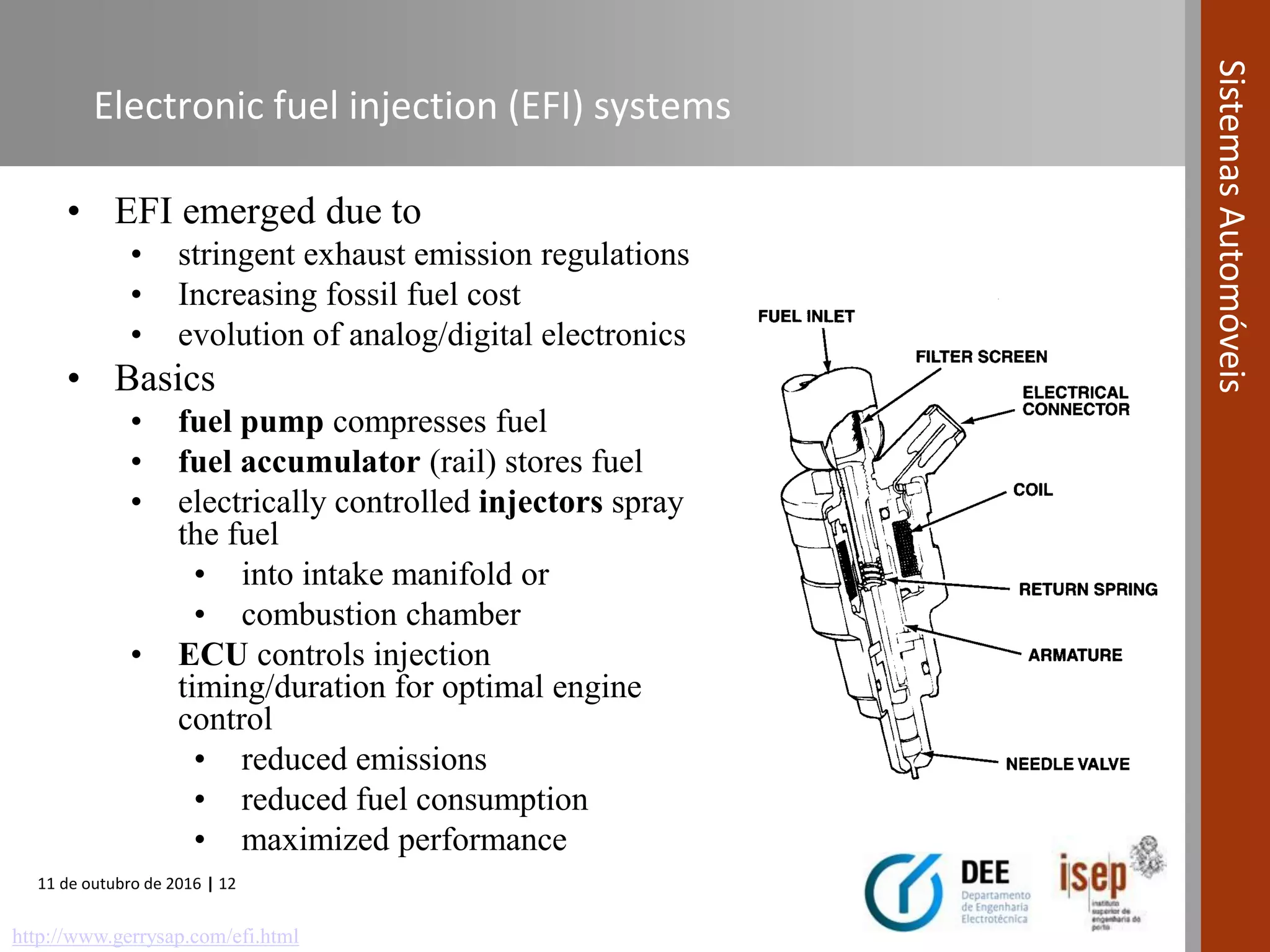 11 de outubro de 2016 | 12
SistemasAutomóveis
Electronic fuel injection (EFI) systems
• EFI emerged due to
• stringent exhaust emission regulations
• Increasing fossil fuel cost
• evolution of analog/digital electronics
• Basics
• fuel pump compresses fuel
• fuel accumulator (rail) stores fuel
• electrically controlled injectors spray
the fuel
• into intake manifold or
• combustion chamber
• ECU controls injection
timing/duration for optimal engine
control
• reduced emissions
• reduced fuel consumption
• maximized performance
http://www.gerrysap.com/efi.html
 