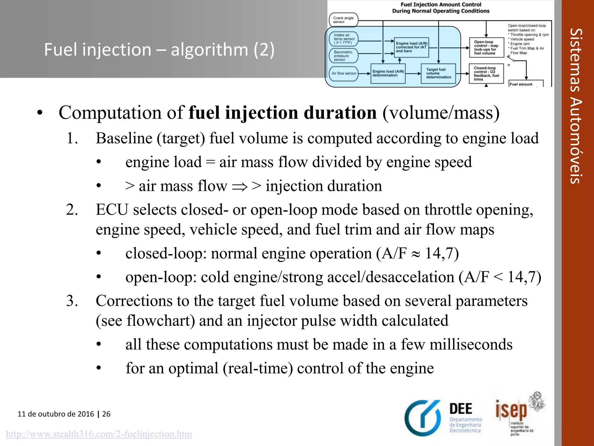 11 de outubro de 2016 | 26
SistemasAutomóveis
Fuel injection – algorithm (2)
• Computation of fuel injection duration (volume/mass)
1. Baseline (target) fuel volume is computed according to engine load
• engine load = air mass flow divided by engine speed
• > air mass flow  > injection duration
2. ECU selects closed- or open-loop mode based on throttle opening,
engine speed, vehicle speed, and fuel trim and air flow maps
• closed-loop: normal engine operation (A/F  14,7)
• open-loop: cold engine/strong accel/desaccelation (A/F < 14,7)
3. Corrections to the target fuel volume based on several parameters
(see flowchart) and an injector pulse width calculated
• all these computations must be made in a few milliseconds
• for an optimal (real-time) control of the engine
http://www.stealth316.com/2-fuelinjection.htm
 