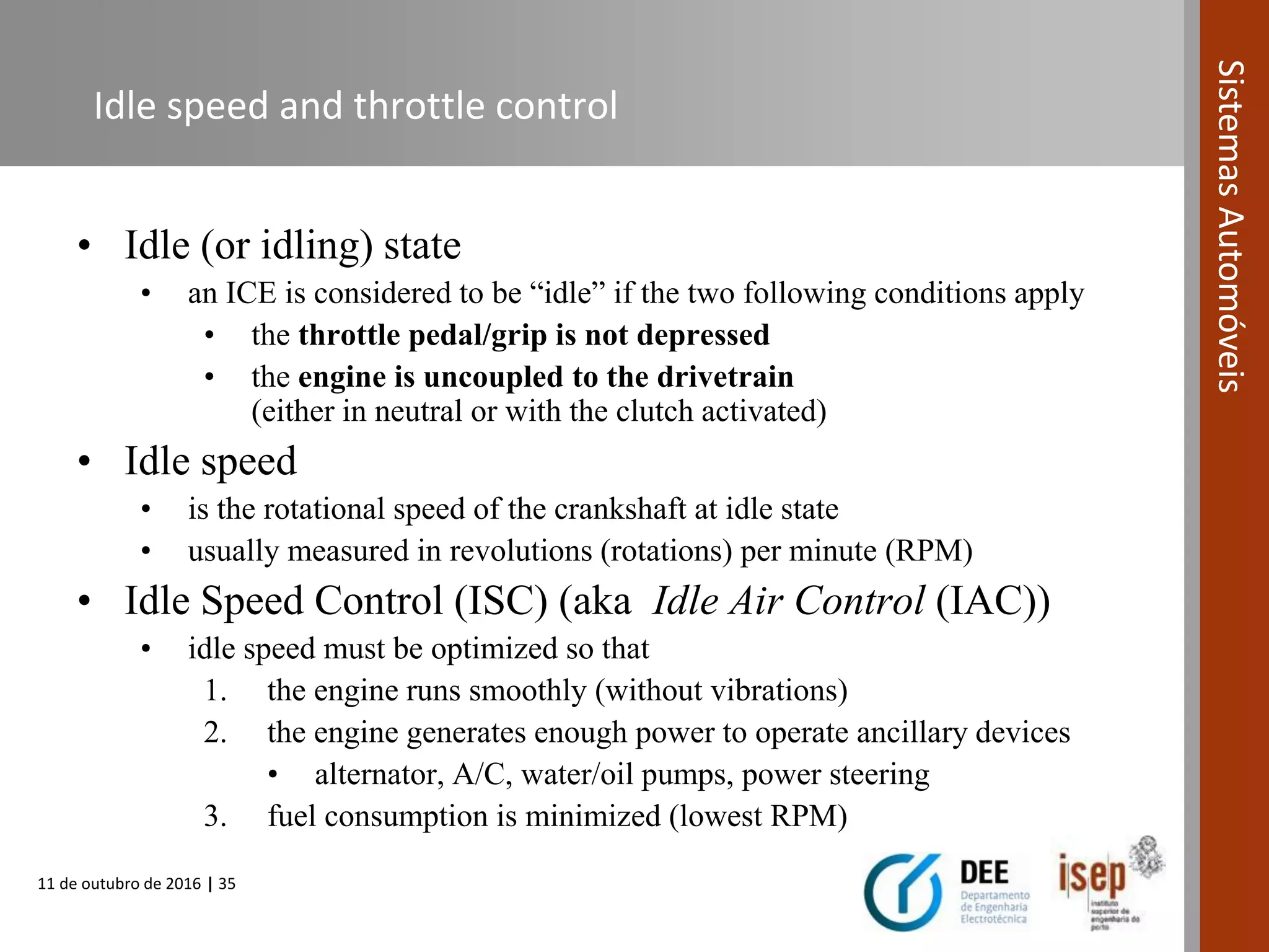 11 de outubro de 2016 | 35
SistemasAutomóveis
Idle speed and throttle control
• Idle (or idling) state
• an ICE is considered to be “idle” if the two following conditions apply
• the throttle pedal/grip is not depressed
• the engine is uncoupled to the drivetrain
(either in neutral or with the clutch activated)
• Idle speed
• is the rotational speed of the crankshaft at idle state
• usually measured in revolutions (rotations) per minute (RPM)
• Idle Speed Control (ISC) (aka Idle Air Control (IAC))
• idle speed must be optimized so that
1. the engine runs smoothly (without vibrations)
2. the engine generates enough power to operate ancillary devices
• alternator, A/C, water/oil pumps, power steering
3. fuel consumption is minimized (lowest RPM)
 