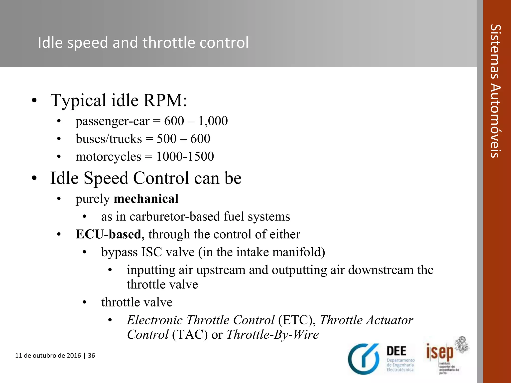 11 de outubro de 2016 | 36
SistemasAutomóveis
Idle speed and throttle control
• Typical idle RPM:
• passenger-car = 600 – 1,000
• buses/trucks = 500 – 600
• motorcycles = 1000-1500
• Idle Speed Control can be
• purely mechanical
• as in carburetor-based fuel systems
• ECU-based, through the control of either
• bypass ISC valve (in the intake manifold)
• inputting air upstream and outputting air downstream the
throttle valve
• throttle valve
• Electronic Throttle Control (ETC), Throttle Actuator
Control (TAC) or Throttle-By-Wire
 