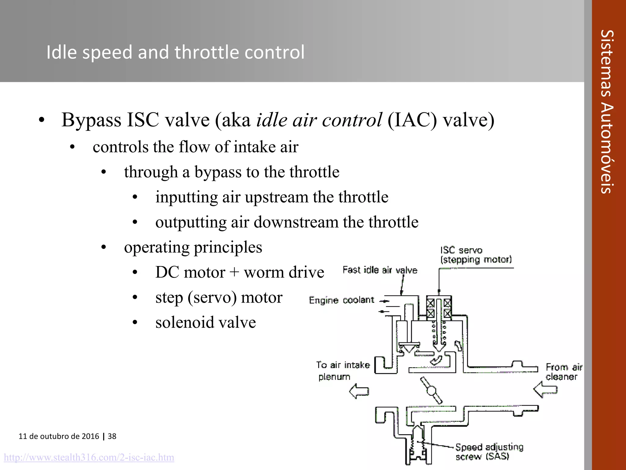 11 de outubro de 2016 | 38
SistemasAutomóveis
Idle speed and throttle control
• Bypass ISC valve (aka idle air control (IAC) valve)
• controls the flow of intake air
• through a bypass to the throttle
• inputting air upstream the throttle
• outputting air downstream the throttle
• operating principles
• DC motor + worm drive
• step (servo) motor
• solenoid valve
http://www.stealth316.com/2-isc-iac.htm
 