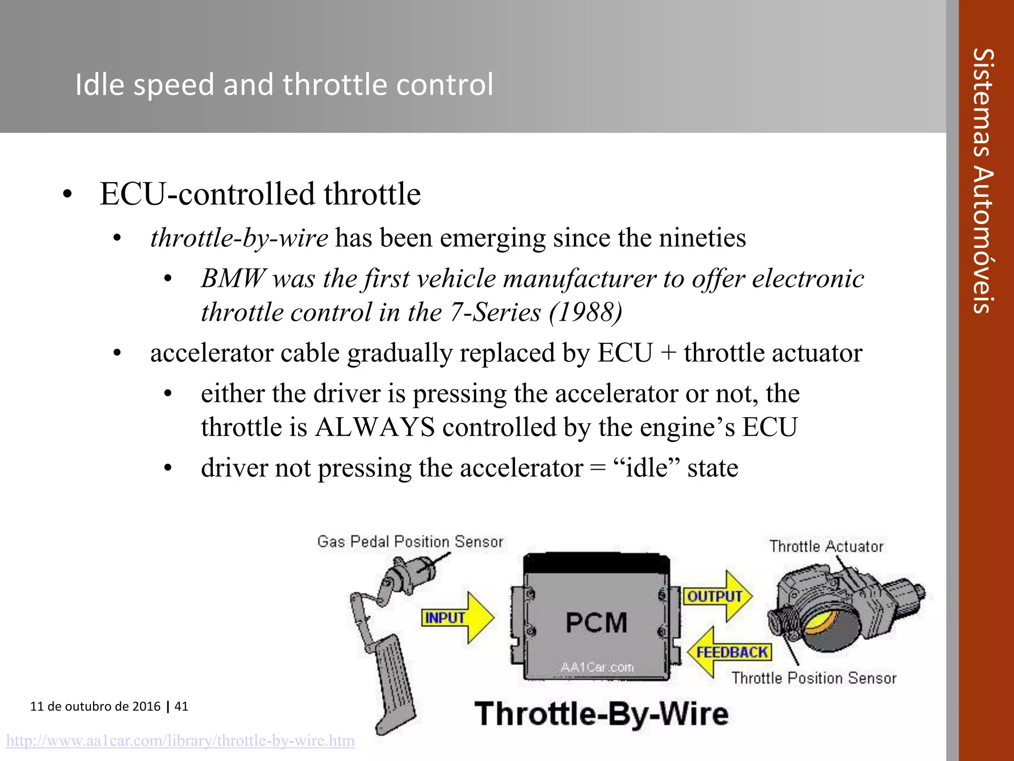 11 de outubro de 2016 | 41
SistemasAutomóveis
Idle speed and throttle control
• ECU-controlled throttle
• throttle-by-wire has been emerging since the nineties
• BMW was the first vehicle manufacturer to offer electronic
throttle control in the 7-Series (1988)
• accelerator cable gradually replaced by ECU + throttle actuator
• either the driver is pressing the accelerator or not, the
throttle is ALWAYS controlled by the engine’s ECU
• driver not pressing the accelerator = “idle” state
http://www.aa1car.com/library/throttle-by-wire.htm
 