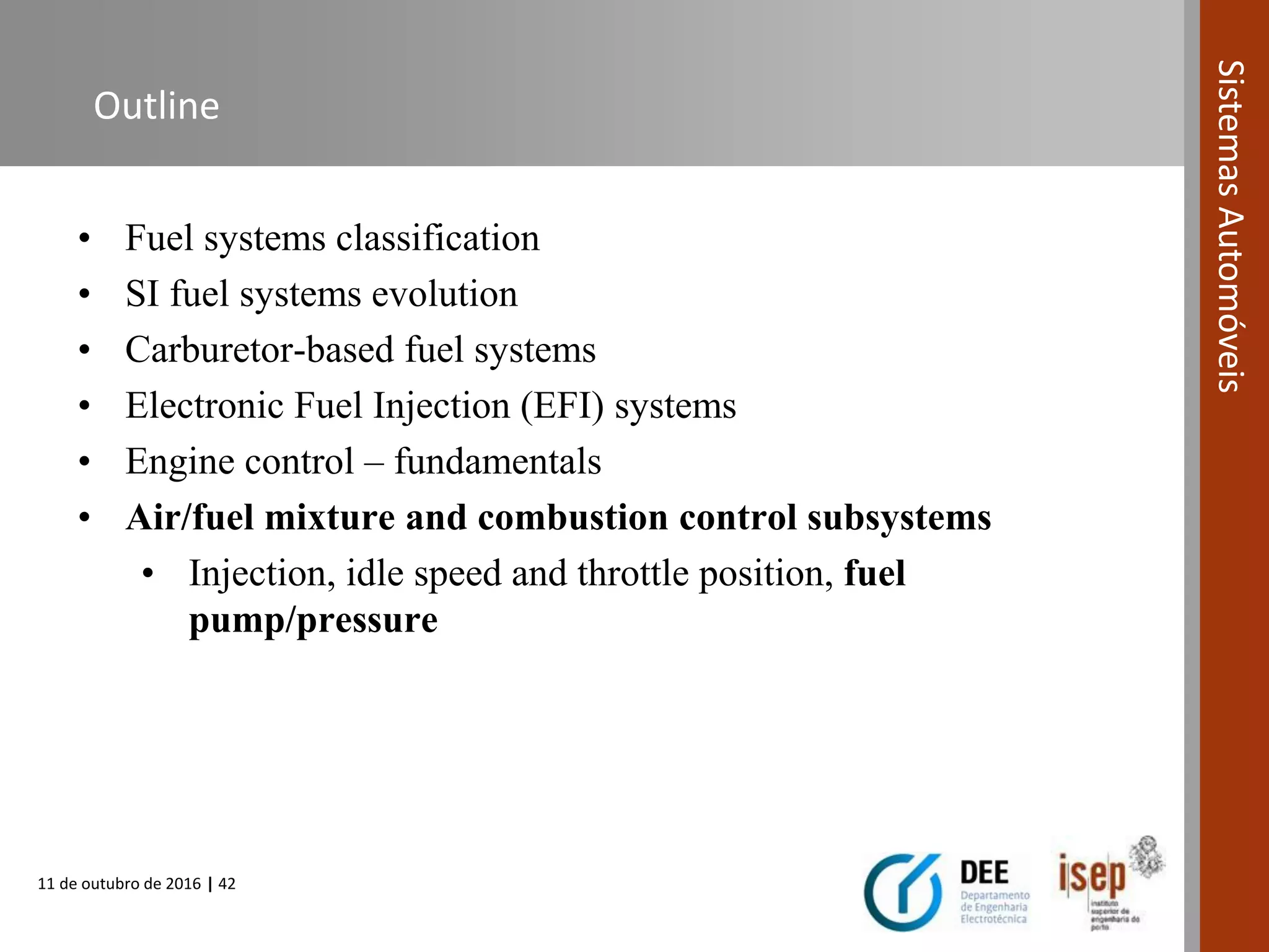 11 de outubro de 2016 | 42
SistemasAutomóveis
Outline
• Fuel systems classification
• SI fuel systems evolution
• Carburetor-based fuel systems
• Electronic Fuel Injection (EFI) systems
• Engine control – fundamentals
• Air/fuel mixture and combustion control subsystems
• Injection, idle speed and throttle position, fuel
pump/pressure
 