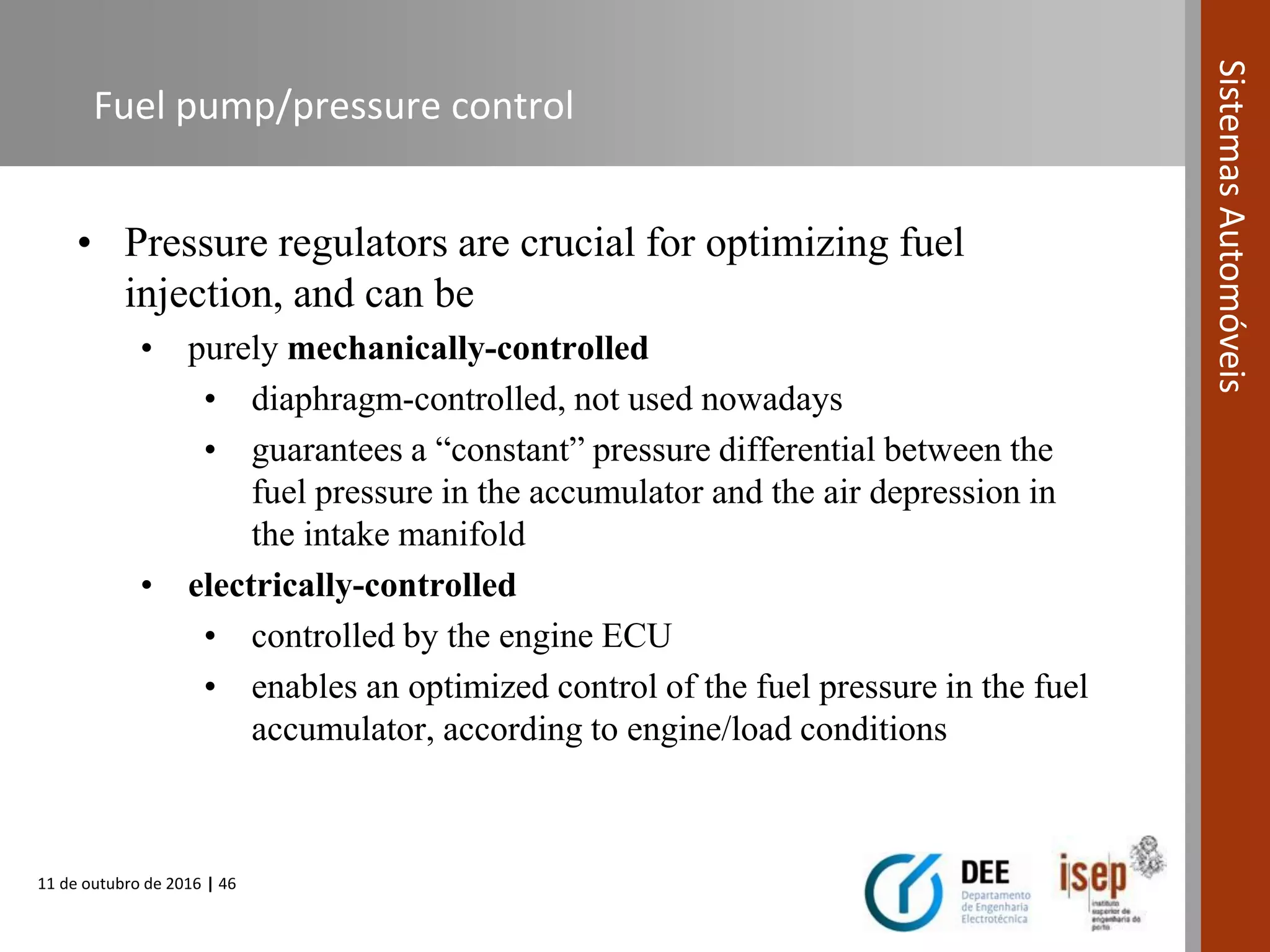 11 de outubro de 2016 | 46
SistemasAutomóveis
Fuel pump/pressure control
• Pressure regulators are crucial for optimizing fuel
injection, and can be
• purely mechanically-controlled
• diaphragm-controlled, not used nowadays
• guarantees a “constant” pressure differential between the
fuel pressure in the accumulator and the air depression in
the intake manifold
• electrically-controlled
• controlled by the engine ECU
• enables an optimized control of the fuel pressure in the fuel
accumulator, according to engine/load conditions
 