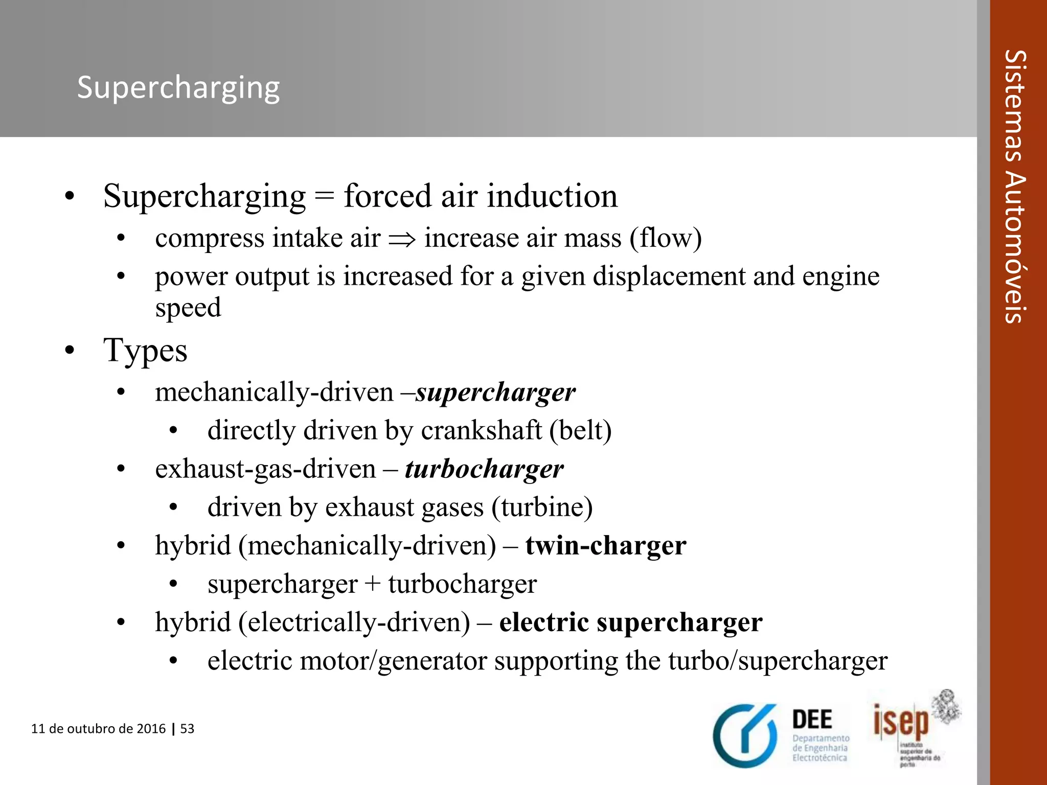 11 de outubro de 2016 | 53
SistemasAutomóveis
Supercharging
• Supercharging = forced air induction
• compress intake air  increase air mass (flow)
• power output is increased for a given displacement and engine
speed
• Types
• mechanically-driven –supercharger
• directly driven by crankshaft (belt)
• exhaust-gas-driven – turbocharger
• driven by exhaust gases (turbine)
• hybrid (mechanically-driven) – twin-charger
• supercharger + turbocharger
• hybrid (electrically-driven) – electric supercharger
• electric motor/generator supporting the turbo/supercharger
 
