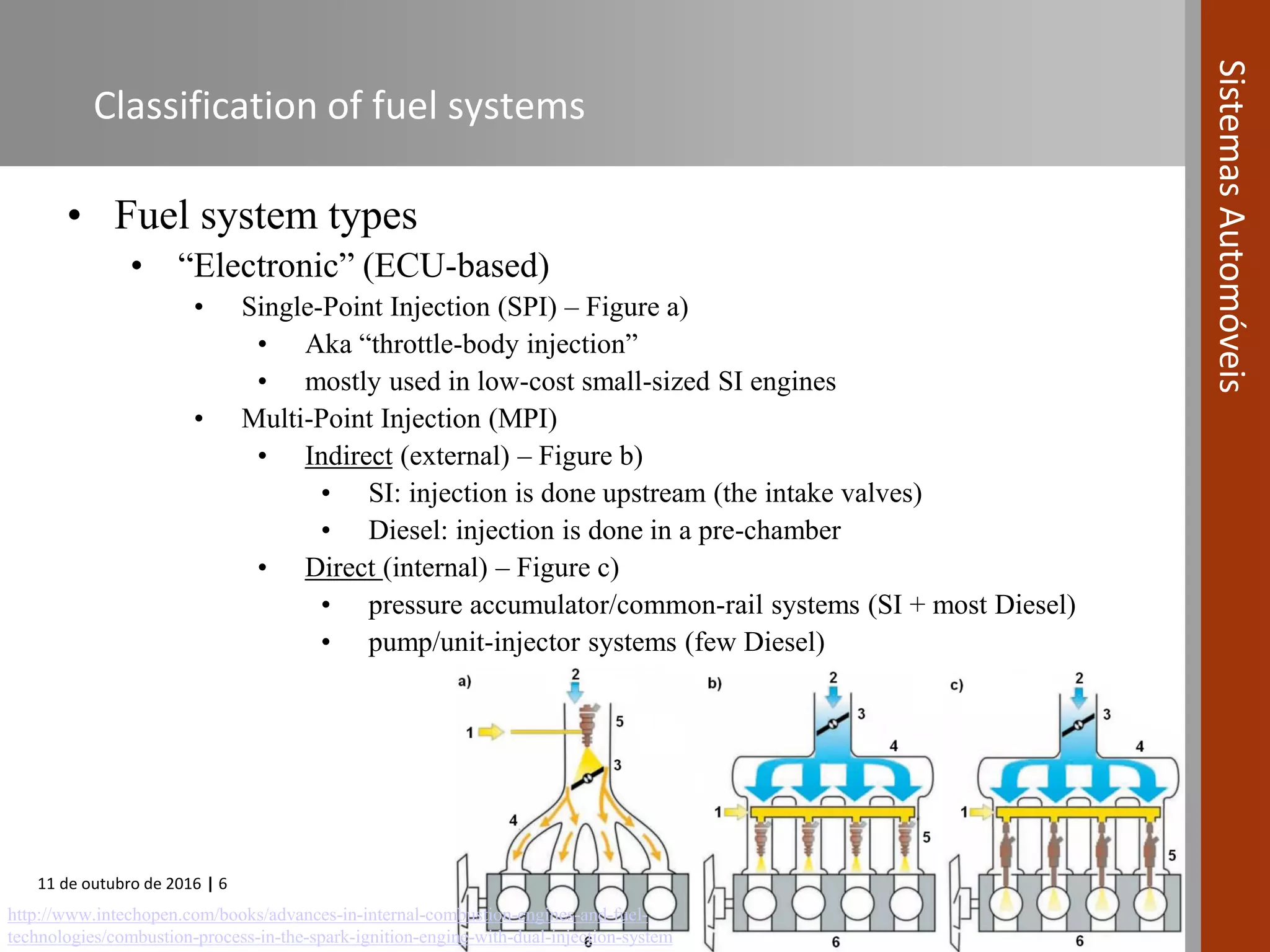 11 de outubro de 2016 | 6
SistemasAutomóveis
Classification of fuel systems
• Fuel system types
• “Electronic” (ECU-based)
• Single-Point Injection (SPI) – Figure a)
• Aka “throttle-body injection”
• mostly used in low-cost small-sized SI engines
• Multi-Point Injection (MPI)
• Indirect (external) – Figure b)
• SI: injection is done upstream (the intake valves)
• Diesel: injection is done in a pre-chamber
• Direct (internal) – Figure c)
• pressure accumulator/common-rail systems (SI + most Diesel)
• pump/unit-injector systems (few Diesel)
http://www.intechopen.com/books/advances-in-internal-combustion-engines-and-fuel-
technologies/combustion-process-in-the-spark-ignition-engine-with-dual-injection-system
 
