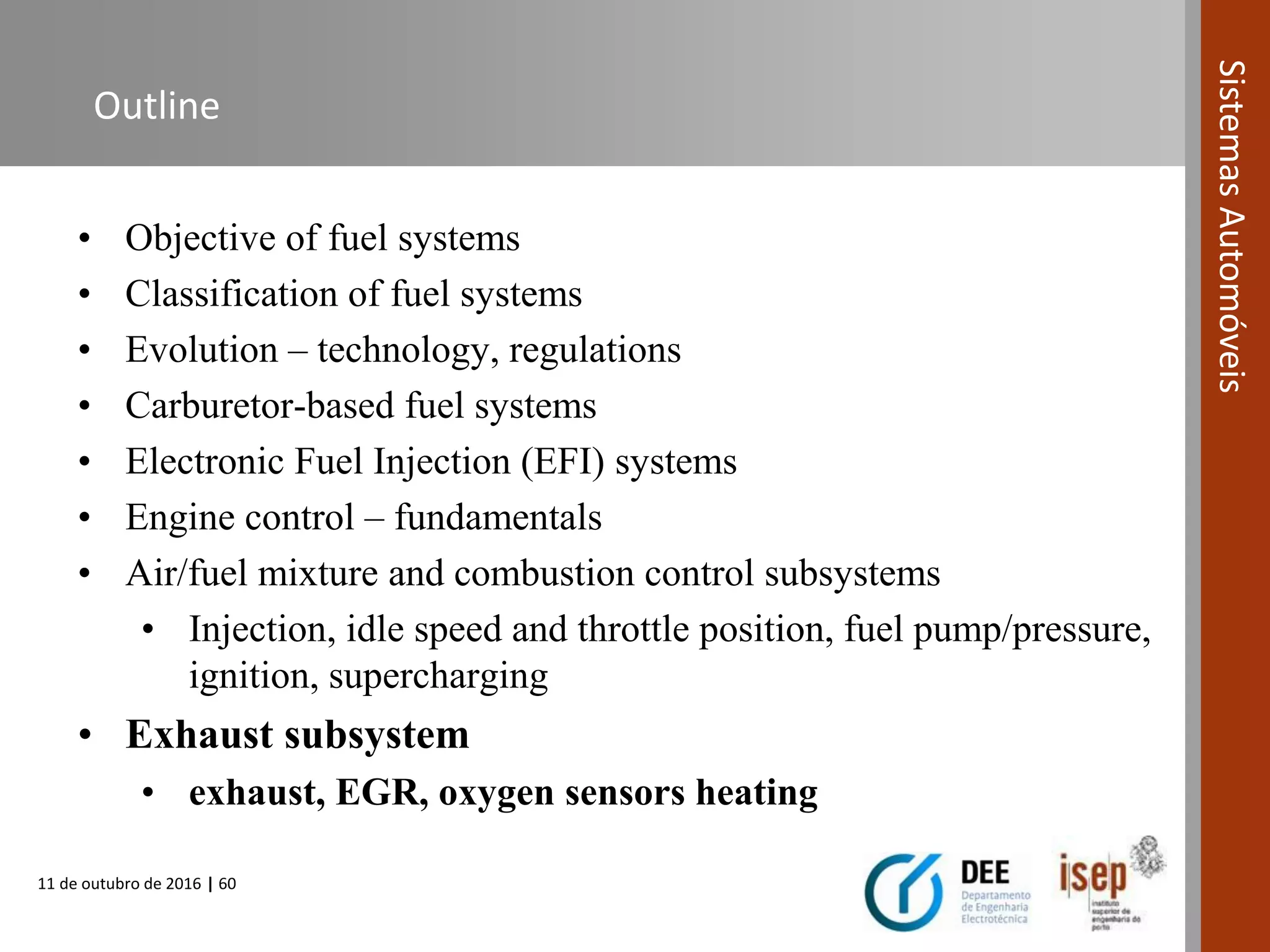 11 de outubro de 2016 | 60
SistemasAutomóveis
Outline
• Objective of fuel systems
• Classification of fuel systems
• Evolution – technology, regulations
• Carburetor-based fuel systems
• Electronic Fuel Injection (EFI) systems
• Engine control – fundamentals
• Air/fuel mixture and combustion control subsystems
• Injection, idle speed and throttle position, fuel pump/pressure,
ignition, supercharging
• Exhaust subsystem
• exhaust, EGR, oxygen sensors heating
 