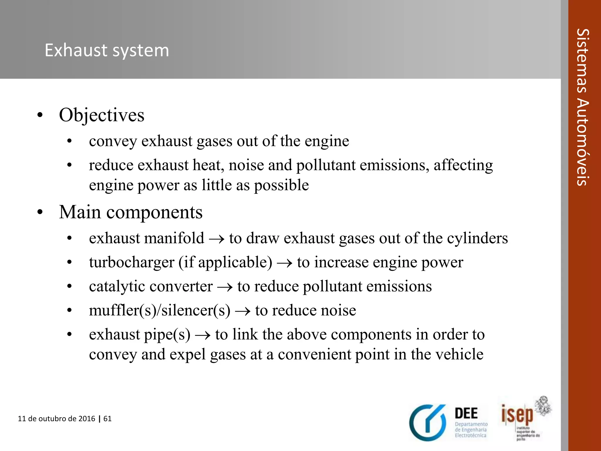 11 de outubro de 2016 | 61
SistemasAutomóveis
Exhaust system
• Objectives
• convey exhaust gases out of the engine
• reduce exhaust heat, noise and pollutant emissions, affecting
engine power as little as possible
• Main components
• exhaust manifold  to draw exhaust gases out of the cylinders
• turbocharger (if applicable)  to increase engine power
• catalytic converter  to reduce pollutant emissions
• muffler(s)/silencer(s)  to reduce noise
• exhaust pipe(s)  to link the above components in order to
convey and expel gases at a convenient point in the vehicle
 