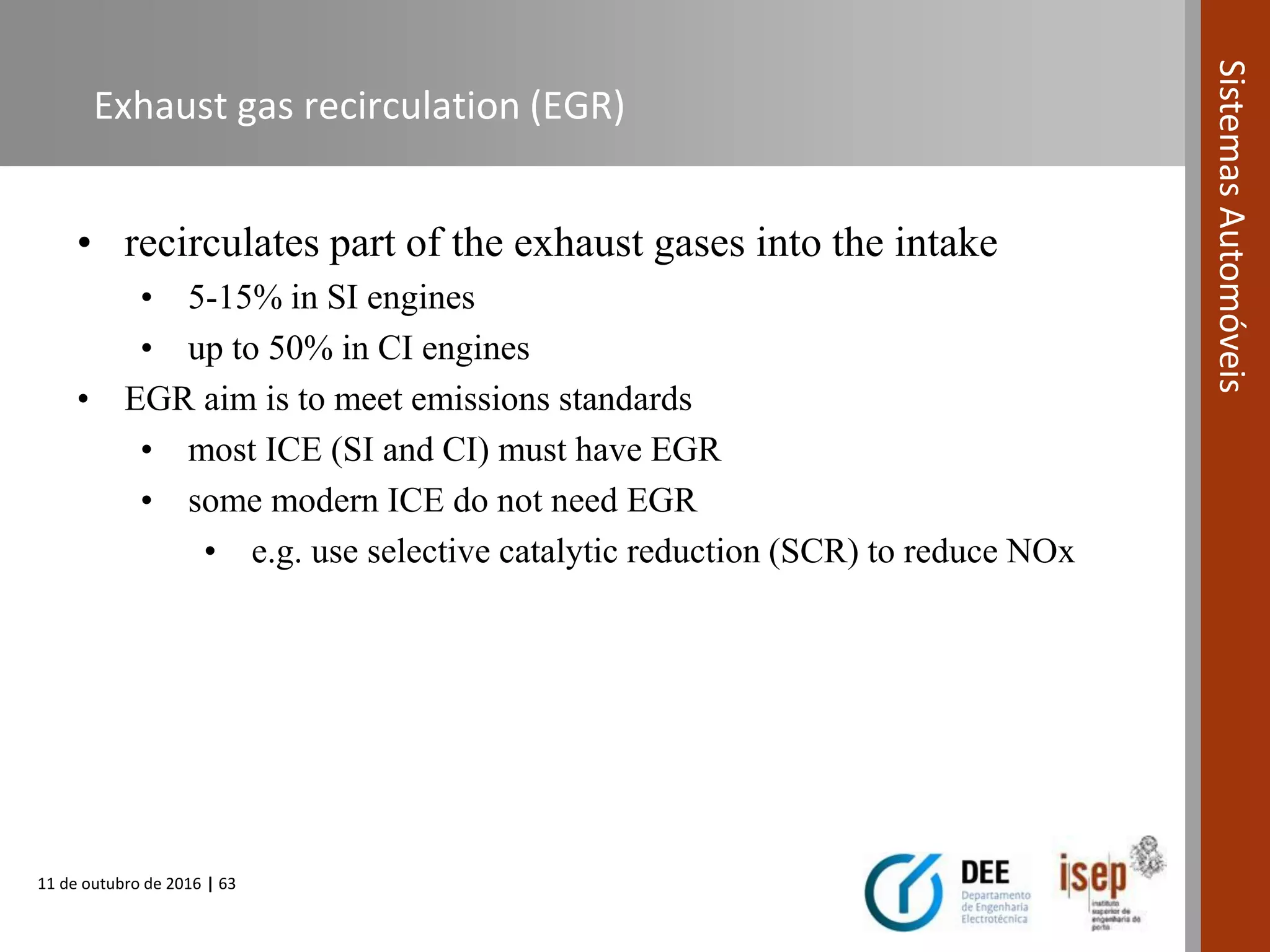 11 de outubro de 2016 | 63
SistemasAutomóveis
Exhaust gas recirculation (EGR)
• recirculates part of the exhaust gases into the intake
• 5-15% in SI engines
• up to 50% in CI engines
• EGR aim is to meet emissions standards
• most ICE (SI and CI) must have EGR
• some modern ICE do not need EGR
• e.g. use selective catalytic reduction (SCR) to reduce NOx
 