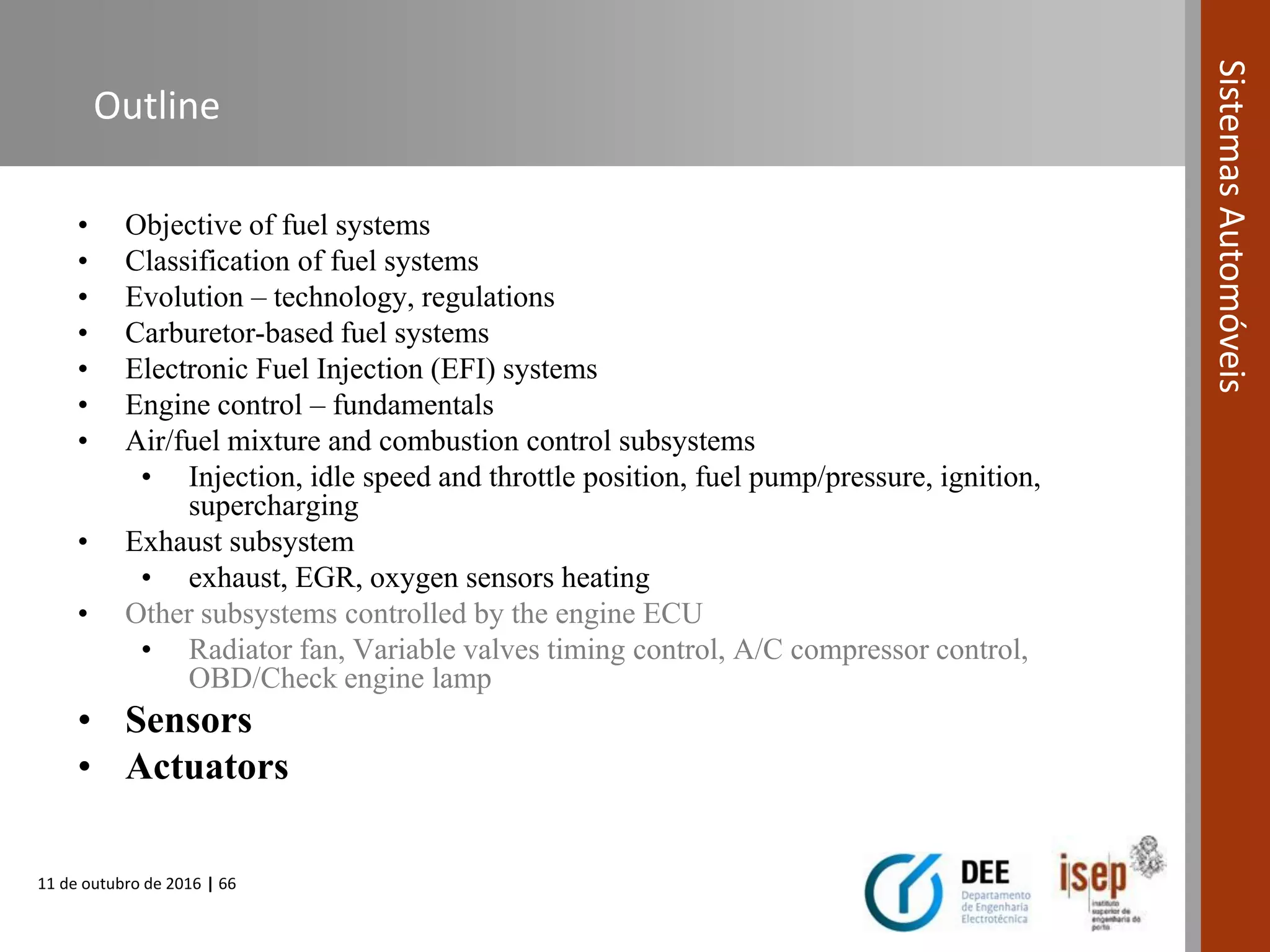 11 de outubro de 2016 | 66
SistemasAutomóveis
Outline
• Objective of fuel systems
• Classification of fuel systems
• Evolution – technology, regulations
• Carburetor-based fuel systems
• Electronic Fuel Injection (EFI) systems
• Engine control – fundamentals
• Air/fuel mixture and combustion control subsystems
• Injection, idle speed and throttle position, fuel pump/pressure, ignition,
supercharging
• Exhaust subsystem
• exhaust, EGR, oxygen sensors heating
• Other subsystems controlled by the engine ECU
• Radiator fan, Variable valves timing control, A/C compressor control,
OBD/Check engine lamp
• Sensors
• Actuators
 
