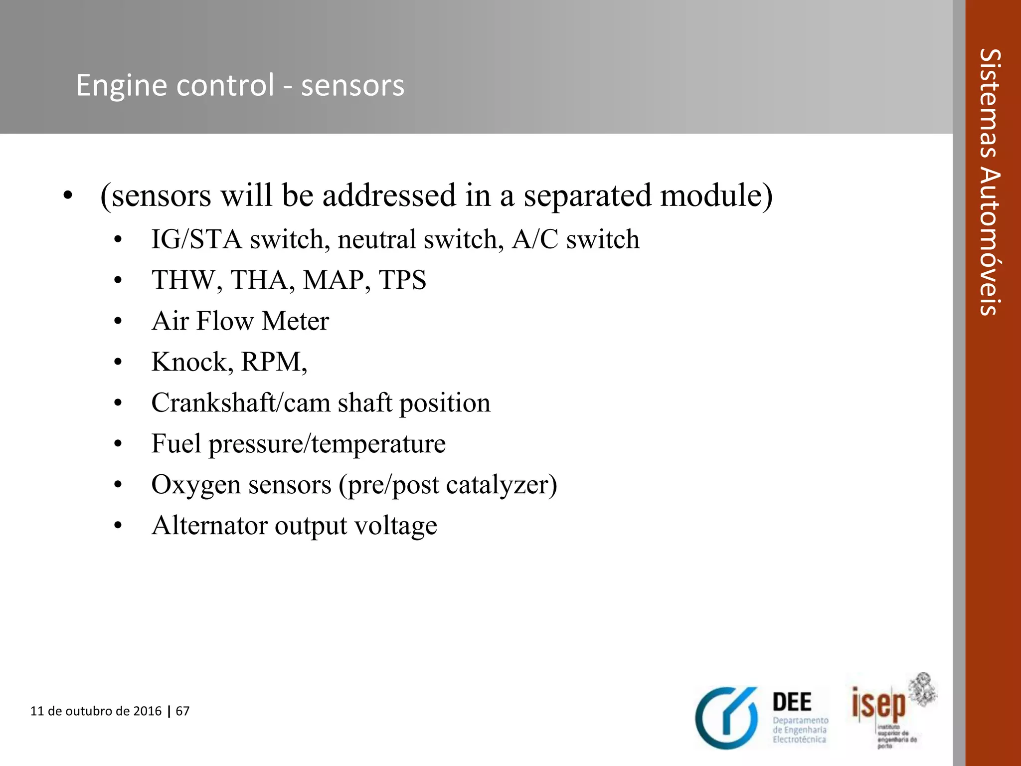 11 de outubro de 2016 | 67
SistemasAutomóveis
Engine control - sensors
• (sensors will be addressed in a separated module)
• IG/STA switch, neutral switch, A/C switch
• THW, THA, MAP, TPS
• Air Flow Meter
• Knock, RPM,
• Crankshaft/cam shaft position
• Fuel pressure/temperature
• Oxygen sensors (pre/post catalyzer)
• Alternator output voltage
 