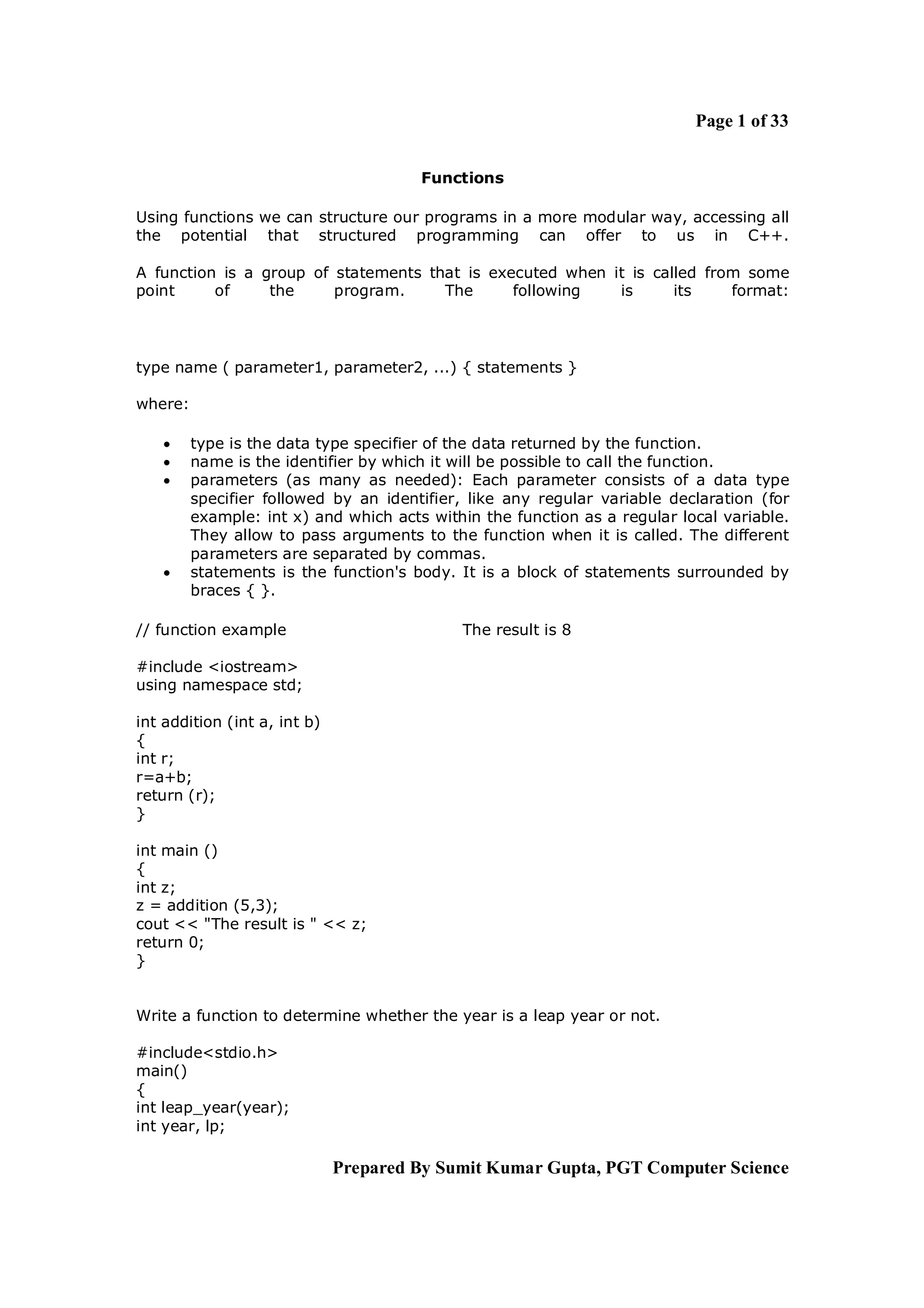 Page 1 of 33


                                       Functions

Using functions we can structure our programs in a more modular way, accessing all
the potential that structured programming can offer to us in C++.

A function is a group of statements that is executed when it is called from some
point     of     the     program.     The      following   is      its    format:




type name ( parameter1, parameter2, ...) { statements }

where:

        type is the data type specifier of the data returned by the function.
        name is the identifier by which it will be possible to call the function.
        parameters (as many as needed): Each parameter consists of a data type
         specifier followed by an identifier, like any regular variable declaration (for
         example: int x) and which acts within the function as a regular local variable.
         They allow to pass arguments to the function when it is called. The different
         parameters are separated by commas.
        statements is the function's body. It is a block of statements surrounded by
         braces { }.

// function example                         The result is 8

#include <iostream>
using namespace std;

int addition (int a, int b)
{
int r;
r=a+b;
return (r);
}

int main ()
{
int z;
z = addition (5,3);
cout << "The result is " << z;
return 0;
}


Write a function to determine whether the year is a leap year or not.

#include<stdio.h>
main()
{
int leap_year(year);
int year, lp;

                              Prepared By Sumit Kumar Gupta, PGT Computer Science
 