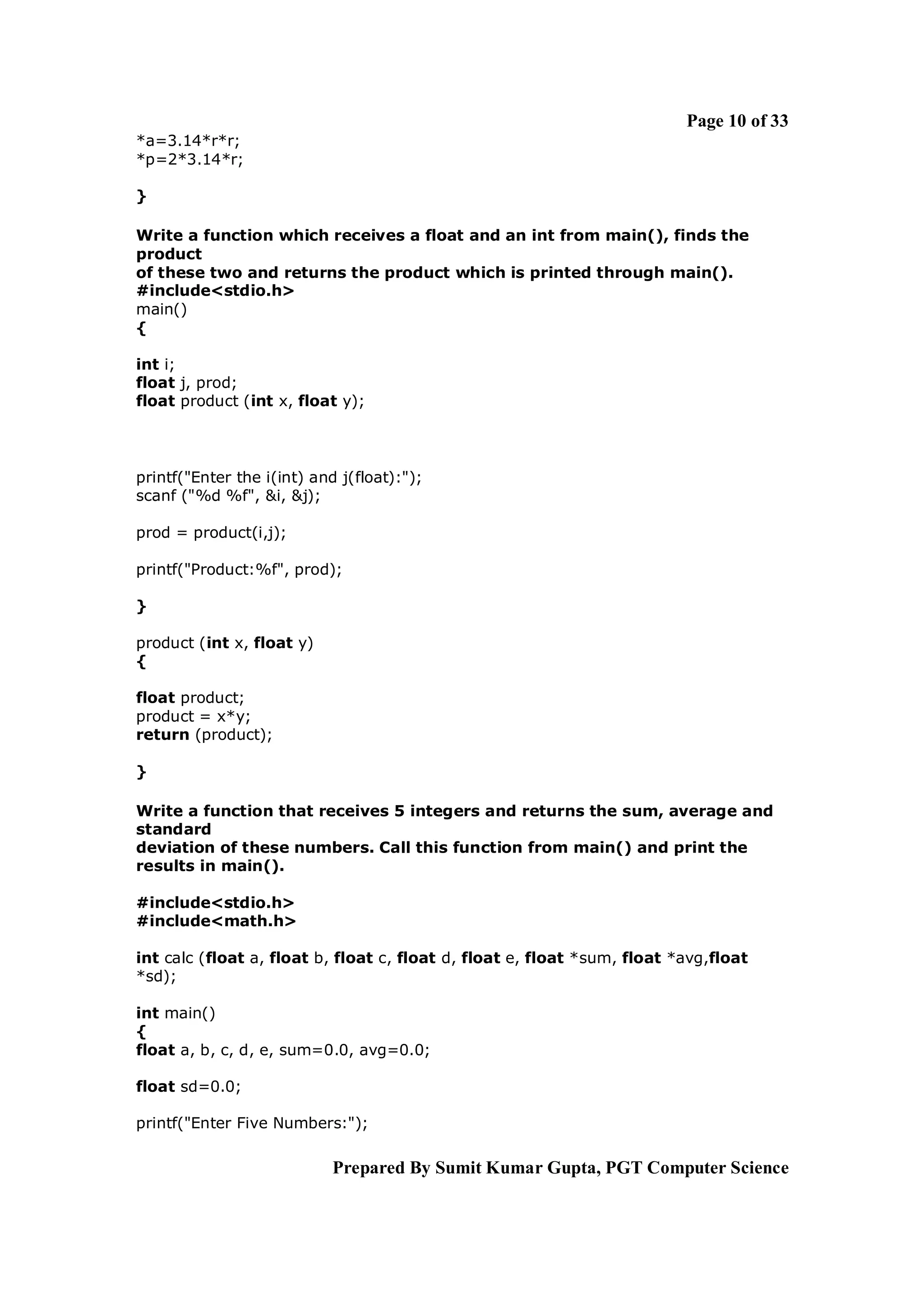 Page 10 of 33
*a=3.14*r*r;
*p=2*3.14*r;

}

Write a function which receives a float and an int from main(), finds the
product
of these two and returns the product which is printed through main().
#include<stdio.h>
main()
{

int i;
float j, prod;
float product (int x, float y);




printf("Enter the i(int) and j(float):");
scanf ("%d %f", &i, &j);

prod = product(i,j);

printf("Product:%f", prod);

}

product (int x, float y)
{

float product;
product = x*y;
return (product);

}

Write a function that receives 5 integers and returns the sum, average and
standard
deviation of these numbers. Call this function from main() and print the
results in main().

#include<stdio.h>
#include<math.h>

int calc (float a, float b, float c, float d, float e, float *sum, float *avg,float
*sd);

int main()
{
float a, b, c, d, e, sum=0.0, avg=0.0;

float sd=0.0;

printf("Enter Five Numbers:");

                            Prepared By Sumit Kumar Gupta, PGT Computer Science
 